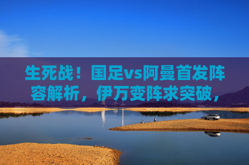 生死战！国足vs阿曼首发阵容解析，伊万变阵求突破，锋线组合成胜负手，生死战！国足vs阿曼首发解析，伊万变阵锋线组合定胜负