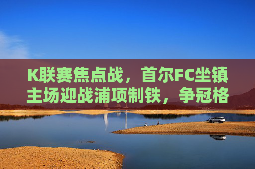 K联赛焦点战,首尔FC坐镇主场迎战浦项制铁,争冠格局再起波澜