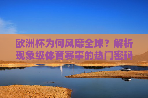 欧洲杯为何风靡全球?解析现象级体育赛事的热门密码,欧洲杯风靡全球,现象级体育赛事的热门密码