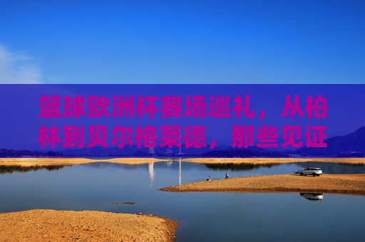 篮球欧洲杯赛场巡礼,从柏林到贝尔格莱德,那些见证荣耀的城市,篮球欧洲杯赛场巡礼,从柏林到贝尔格莱德的荣耀见证
