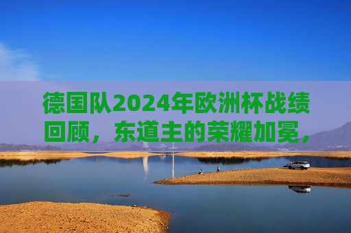 德国队2024年欧洲杯战绩回顾，东道主的荣耀加冕，时隔28年再捧德劳内杯，东道主荣耀加冕！德国队时隔28年再捧德劳内杯