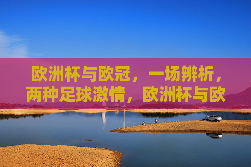 欧洲杯与欧冠,一场辨析,两种足球激情,欧洲杯与欧冠,辨析两种足球激情