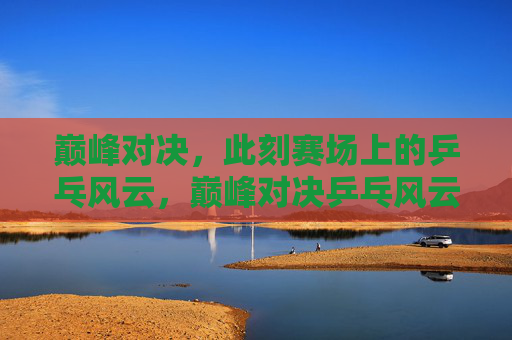 巅峰对决，此刻赛场上的乒乓风云，巅峰对决乒乓风云