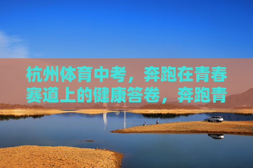杭州体育中考,奔跑在青春赛道上的健康答卷,奔跑青春赛道,交出健康答卷