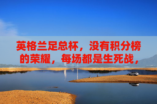 英格兰足总杯,没有积分榜的荣耀,每场都是生死战,英格兰足总杯,无积分榜,场场生死战