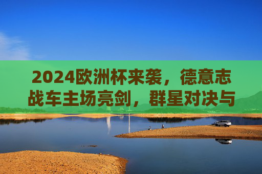 2024欧洲杯来袭，德意志战车主场亮剑，群星对决与战术革新共筑足球盛宴，2024欧洲杯，德意志战车主场亮剑，群星对决战术革新筑盛宴