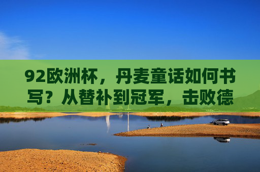 92欧洲杯,丹麦童话如何书写?从替补到冠军,击败德国的为什么,92欧洲杯丹麦童话,替补到冠军,击败德国的逆袭