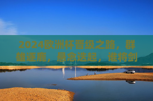 2024欧洲杯晋级之路，群雄逐鹿，悬念迭起，谁将剑指欧陆王座？2024欧洲杯晋级之路，群雄逐鹿，谁将剑指欧陆王座？