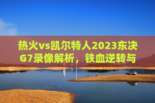 热火vs凯尔特人2023东决G7录像解析,铁血逆转与末节生死时刻,热火vs凯尔特人2023东决G7录像解析,铁血逆转与末节生死时刻