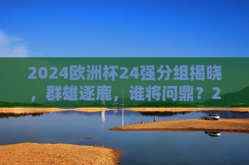 2024欧洲杯24强分组揭晓，群雄逐鹿，谁将问鼎？2024欧洲杯24强分组揭晓 群雄逐鹿谁将问鼎