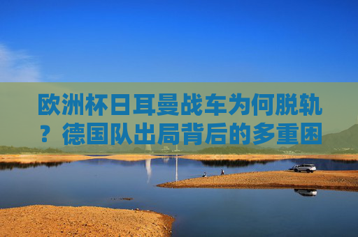 欧洲杯日耳曼战车为何脱轨？德国队出局背后的多重困局，欧洲杯日耳曼战车脱轨，德国队出局的多重困局