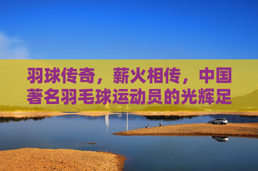 羽球传奇,薪火相传,中国著名羽毛球运动员的光辉足迹,羽球薪火,中国羽坛传奇的光辉足迹