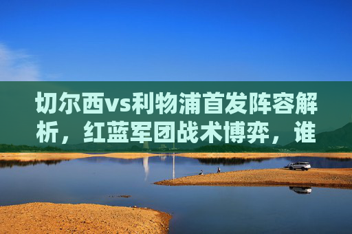 切尔西vs利物浦首发阵容解析，红蓝军团战术博弈，谁占先机？切尔西vs利物浦首发战术博弈，红蓝军团谁占先机？