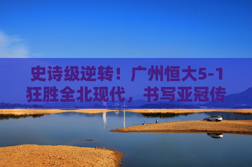 史诗级逆转!广州恒大5-1狂胜全北现代,书写亚冠传奇,史诗级逆转!广州恒大5-1狂胜全北现代,书写亚冠传奇