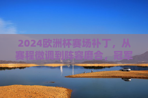 2024欧洲杯赛场补丁,从赛程微调到阵容磨合,冠军之路的隐形变量,2024欧洲杯,冠军之路的隐形赛场补丁