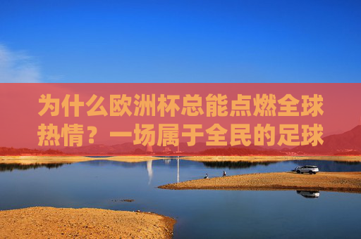为什么欧洲杯总能点燃全球热情？一场属于全民的足球狂欢，欧洲杯，点燃全球热情的全民足球狂欢