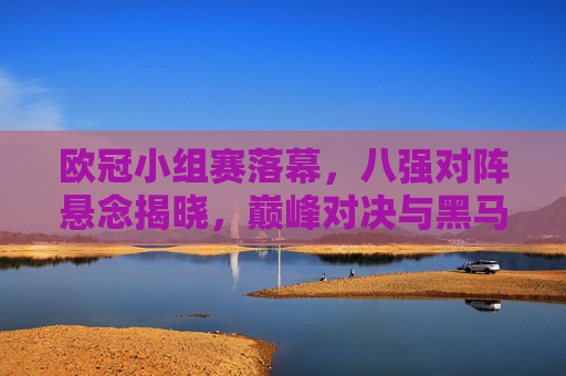 欧冠小组赛落幕，八强对阵悬念揭晓，巅峰对决与黑马逆袭的序章，欧冠八强对阵揭晓，巅峰对决与黑马逆袭的序章