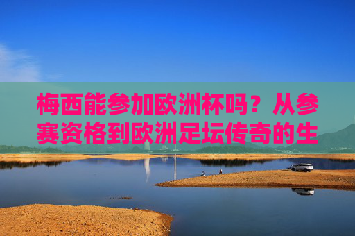 梅西能参加欧洲杯吗？从参赛资格到欧洲足坛传奇的生涯解读，梅西能参加欧洲杯吗？从参赛资格到欧洲足坛传奇生涯解读