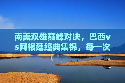 南美双雄巅峰对决，巴西vs阿根廷经典集锦，每一次碰撞都是热血沸腾，南美双雄巅峰对决，巴西vs阿根廷经典热血碰撞