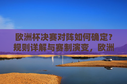 欧洲杯决赛对阵如何确定?规则详解与赛制演变,欧洲杯决赛对阵规则详解与赛制演变