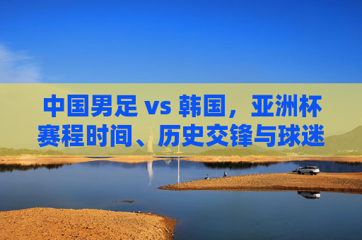 中国男足 vs 韩国,亚洲杯赛程时间、历史交锋与球迷期待