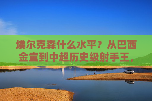 埃尔克森什么水平?从巴西金童到中超历史级射手王,埃尔克森,从巴西金童到中超历史级射手王
