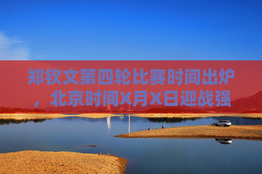郑钦文第四轮比赛时间出炉,北京时间X月X日迎战强敌,冲击大满贯八强,郑钦文第四轮战强敌,冲击大满贯八强