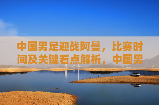 中国男足迎战阿曼,比赛时间及关键看点解析,中国男足迎战阿曼,比赛时间及关键看点