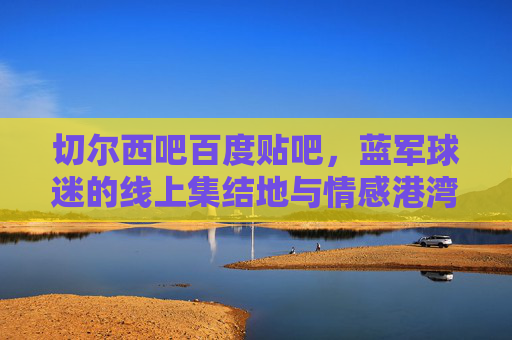 切尔西吧百度贴吧,蓝军球迷的线上集结地与情感港湾,切尔西吧,蓝军球迷的线上集结地与情感港湾