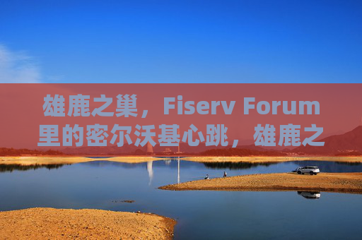 雄鹿之巢,Fiserv Forum里的密尔沃基心跳,雄鹿之巢,Fiserv Forum里的密尔沃基心跳