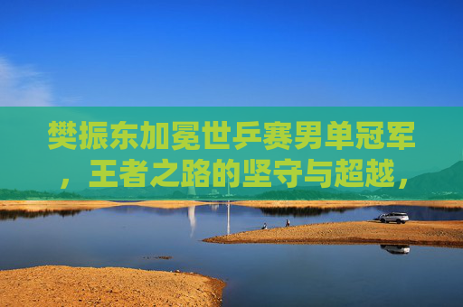 樊振东加冕世乒赛男单冠军，王者之路的坚守与超越，樊振东加冕世乒赛男单冠军，王者之路的坚守与超越