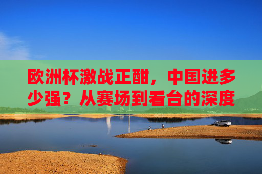 欧洲杯激战正酣，中国进多少强？从赛场到看台的深度参与，欧洲杯激战正酣，中国从赛场到看台的深度参与