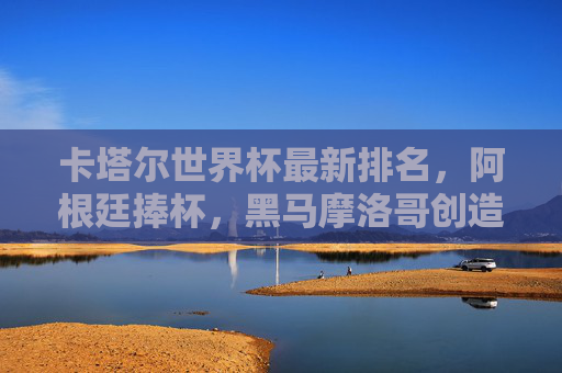 卡塔尔世界杯最新排名,阿根廷捧杯,黑马摩洛哥创造历史,足坛格局悄然生变,卡塔尔世界杯,阿根廷捧杯,摩洛哥创造历史,足坛格局悄然生变