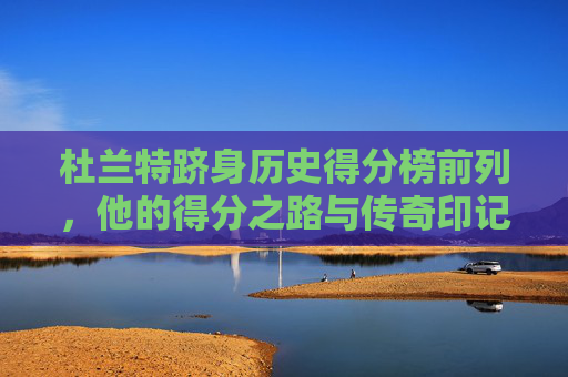 杜兰特跻身历史得分榜前列,他的得分之路与传奇印记,杜兰特跻身历史得分榜前列,得分之路与传奇印记