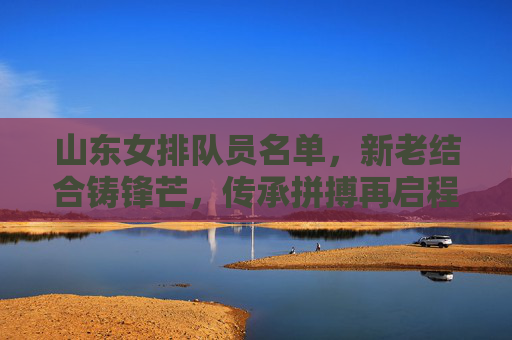 山东女排队员名单,新老结合铸锋芒,传承拼搏再启程,山东女排新老结合铸锋芒 传承拼搏再启程
