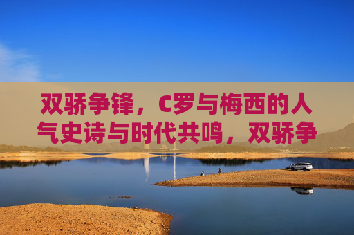 双骄争锋,C罗与梅西的人气史诗与时代共鸣,双骄争锋,C罗梅西的人气史诗与时代共鸣