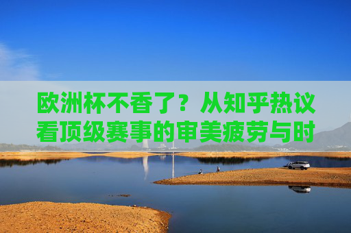 欧洲杯不香了?从知乎热议看顶级赛事的审美疲劳与时代困境,欧洲杯不香了?顶级赛事的审美疲劳与时代困境
