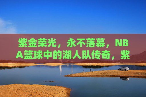 紫金荣光,永不落幕,NBA篮球中的湖人队传奇,紫金荣光永不落幕,湖人队NBA传奇