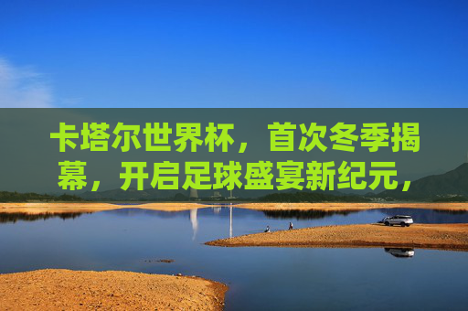 卡塔尔世界杯,首次冬季揭幕,开启足球盛宴新纪元,卡塔尔世界杯首次冬季揭幕 开启足球盛宴新纪元
