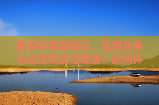 欧洲杯黑哨疑云,是偶然争议还是系统性难题?欧洲杯黑哨,偶然争议还是系统性难题?