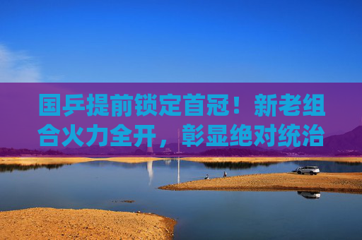 国乒提前锁定首冠！新老组合火力全开，彰显绝对统治力，国乒提前锁定首冠！新老组合火力全开彰显绝对统治力