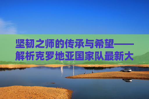 坚韧之师的传承与希望——解析克罗地亚国家队最新大名单，克罗地亚坚韧之师，最新大名单的传承与希望