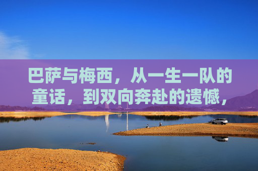 巴萨与梅西,从一生一队的童话,到双向奔赴的遗憾,巴萨梅西,从一生一队童话到双向奔赴遗憾