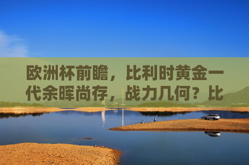 欧洲杯前瞻，比利时黄金一代余晖尚存，战力几何？比利时黄金一代余晖尚存，欧洲杯战力几何？