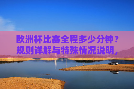 欧洲杯比赛全程多少分钟？规则详解与特殊情况说明，欧洲杯比赛时长、规则与特殊情况详解
