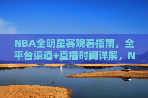 NBA全明星赛观看指南,全平台渠道+直播时间详解,NBA全明星赛观看指南,全平台渠道+直播时间详解
