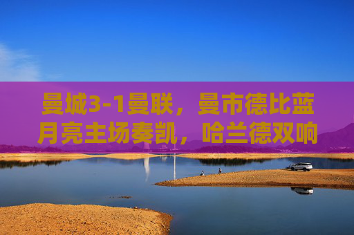 曼城3-1曼联，曼市德比蓝月亮主场奏凯，哈兰德双响奠定胜局，曼城3-1曼联胜曼市德比，哈兰德双响奠定胜局