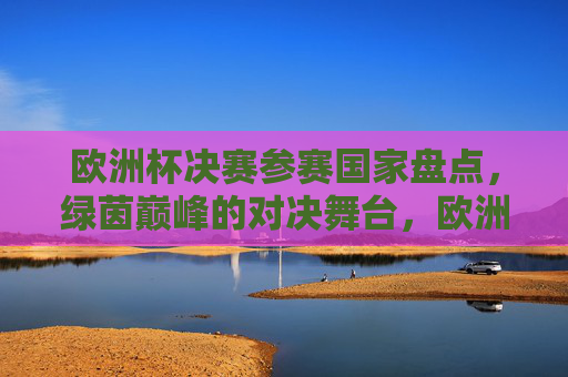 欧洲杯决赛参赛国家盘点，绿茵巅峰的对决舞台，欧洲杯决赛参赛国家盘点，绿茵巅峰对决舞台