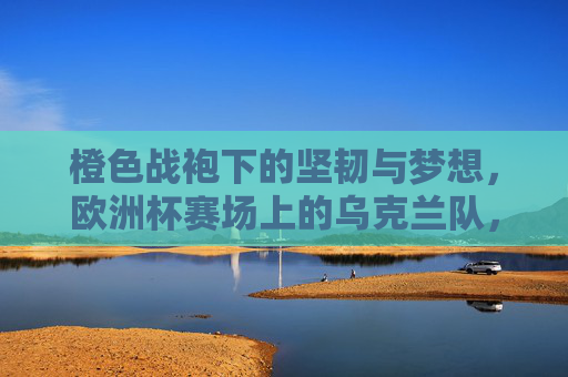 橙色战袍下的坚韧与梦想,欧洲杯赛场上的乌克兰队,橙色战袍铸坚韧,欧洲杯赛场逐梦乌克兰