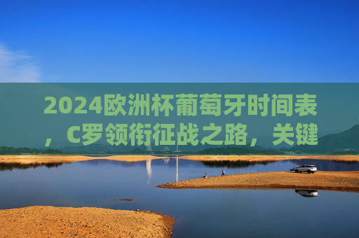 2024欧洲杯葡萄牙时间表,C罗领衔征战之路,关键赛程全解析